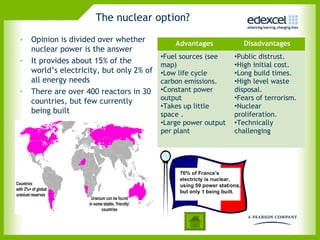 The nuclear option?
• Opinion is divided over whether
                                            Advantages          Disadvantages
  nuclear power is the answer
                                        •Fuel sources (see    •Public distrust.
• It provides about 15% of the
                                        map)                  •High initial cost.
  world’s electricity, but only 2% of   •Low life cycle       •Long build times.
  all energy needs                      carbon emissions.     •High level waste
• There are over 400 reactors in 30     •Constant power       disposal.
  countries, but few currently          output                •Fears of terrorism.
                                        •Takes up little      •Nuclear
  being built                           space .               proliferation.
                                        •Large power output   •Technically
                                        per plant             challenging
 