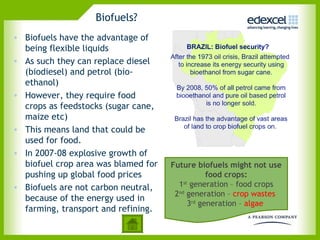 Biofuels?
• Biofuels have the advantage of
  being flexible liquids
• As such they can replace diesel
  (biodiesel) and petrol (bio-
  ethanol)
• However, they require food
  crops as feedstocks (sugar cane,
  maize etc)
• This means land that could be
  used for food.
• In 2007-08 explosive growth of
  biofuel crop area was blamed for   Future biofuels might not use
  pushing up global food prices                 food crops:
• Biofuels are not carbon neutral,     1st generation – food crops
                                      2nd generation – crop wastes
  because of the energy used in
                                          3rd generation – algae
  farming, transport and refining.
 