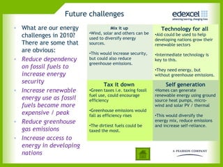 Future challenges
• What are our energy               Mix it up                 Technology for all
                         •Wind, solar and others can be
  challenges in 2010?    used to diversify energy
                                                           •Aid could be used to help
                                                           developing nations grow their
  There are some that    sources.                          renewable sectors
  are obvious:           •This would increase security,    •Intermediate technology is
• Reduce dependency      but could also reduce             key to this.
                         greenhouse emissions.
  on fossil fuels to                                       •They need energy, but
  increase energy                                          without greenhouse emissions.
  security                      Tax it down                     Self generation
• Increase renewable     •Green taxes i.e. taxing fossil   •Homes can generate
                         fuel use, could encourage         renewable energy using ground
  energy use as fossil   efficiency                        source heat pumps, micro-
  fuels become more                                        wind and solar PV / thermal
                         •Greenhouse emissions would
  expensive / peak       fall as efficiency rises          •This would diversify the
• Reduce greenhouse                                        energy mix, reduce emissions
                         •The dirtiest fuels could be      and increase self-reliance.
  gas emissions          taxed the most.
• Increase access to
  energy in developing
  nations
 