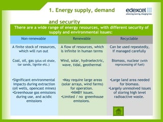 1. Energy supply, demand

                          and security
 There are a wide range of energy resources, with different security of
                   supply and environmental issues:
      Non-renewable                      Renewable                     Recyclable

A finite stock of resources,      A flow of resources, which    Can be used repeatedly,
     which will run out           is infinite in human terms     if managed carefully

Coal, oil, gas (plus oil shale,   Wind, solar, hydroelectric,    Biomass, nuclear (with
   tar sands, lignite etc.)        wave, tidal, geothermal         reprocessing of fuel)



•Significant environmental         •May require large areas      •Large land area needed
 impacts during extraction        (solar arrays, wind farms)           for biomass.
(oil wells, opencast mines)             for operation.          •Largely unresolved issues
•Greenhouse gas emissions               •NIMBY issues.             of storing high level
   during use, and acidic         •Limited / no greenhouse          radioactive waste.
          emissions                       emissions.
 
