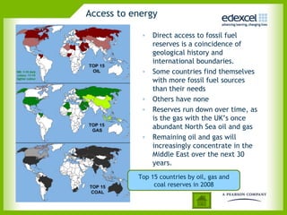 Access to energy

            • Direct access to fossil fuel
              reserves is a coincidence of
              geological history and
              international boundaries.
            • Some countries find themselves
              with more fossil fuel sources
              than their needs
            • Others have none
            • Reserves run down over time, as
              is the gas with the UK’s once
              abundant North Sea oil and gas
            • Remaining oil and gas will
              increasingly concentrate in the
              Middle East over the next 30
              years.
           Top 15 countries by oil, gas and
                coal reserves in 2008
 