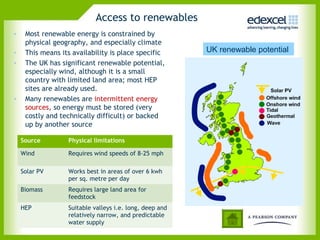 Access to renewables
•    Most renewable energy is constrained by
     physical geography, and especially climate
•    This means its availability is place specific       UK renewable potential
•    The UK has significant renewable potential,
     especially wind, although it is a small
     country with limited land area; most HEP
     sites are already used.
•    Many renewables are intermittent energy
     sources, so energy must be stored (very
     costly and technically difficult) or backed
     up by another source

    Source        Physical limitations

    Wind          Requires wind speeds of 8-25 mph

    Solar PV      Works best in areas of over 6 kwh
                  per sq. metre per day
    Biomass       Requires large land area for
                  feedstock
    HEP           Suitable valleys i.e. long, deep and
                  relatively narrow, and predictable
                  water supply
 