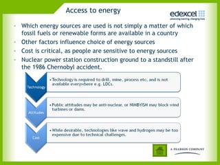 Access to energy

• Which energy sources are used is not simply a matter of which
  fossil fuels or renewable forms are available in a country
• Other factors influence choice of energy sources
• Cost is critical, as people are sensitive to energy sources
• Nuclear power station construction ground to a standstill after
  the 1986 Chernobyl accident.
 