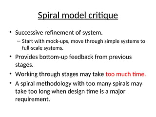 Spiral model critique
• Successive refinement of system.
– Start with mock-ups, move through simple systems to
full-scale systems.
• Provides bottom-up feedback from previous
stages.
• Working through stages may take too much time.
• A spiral methodology with too many spirals may
take too long when design time is a major
requirement.
 