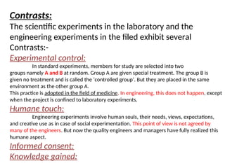Contrasts:
The scientific experiments in the laboratory and the
engineering experiments in the filed exhibit several
Contrasts:-
Experimental control:
In standard experiments, members for study are selected into two
groups namely A and B at random. Group A are given special treatment. The group B is
given no treatment and is called the ‘controlled group’. But they are placed in the same
environment as the other group A.
This practice is adopted in the field of medicine. In engineering, this does not happen, except
when the project is confined to laboratory experiments.
Humane touch:
Engineering experiments involve human souls, their needs, views, expectations,
and creative use as in case of social experimentation. This point of view is not agreed by
many of the engineers. But now the quality engineers and managers have fully realized this
humane aspect.
Informed consent:
Knowledge gained:
 