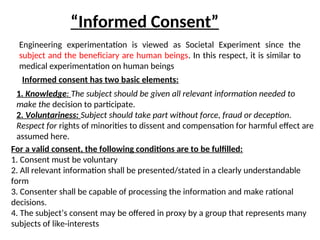 “Informed Consent”
Engineering experimentation is viewed as Societal Experiment since the
subject and the beneficiary are human beings. In this respect, it is similar to
medical experimentation on human beings
Informed consent has two basic elements:
1. Knowledge: The subject should be given all relevant information needed to
make the decision to participate.
2. Voluntariness: Subject should take part without force, fraud or deception.
Respect for rights of minorities to dissent and compensation for harmful effect are
assumed here.
For a valid consent, the following conditions are to be fulfilled:
1. Consent must be voluntary
2. All relevant information shall be presented/stated in a clearly understandable
form
3. Consenter shall be capable of processing the information and make rational
decisions.
4. The subject’s consent may be offered in proxy by a group that represents many
subjects of like-interests
 