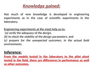 Not much of new knowledge is developed in engineering
experiments as in the case of scientific experiments in the
laboratory.
Engineering experiments at the most help us to:
(a) verify the adequacy of the design,
(b) to check the stability of the design parameters, and
(c) prepare for the unexpected outcomes, in the actual field
environments.
Inference:
From the models tested in the laboratory to the pilot plant
tested in the field, there are differences in performance as well
as other outcomes.
Knowledge gained:
 