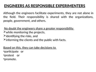 Although the engineers facilitate experiments, they are not alone in
the field. Their responsibility is shared with the organizations,
people, government, and others.
No doubt the engineers share a greater responsibility
while monitoring the projects,
identifying the risks, and
informing the clients and the public with facts.
Based on this, they can take decisions to
•participate or
•protest or
•promote.
ENGINEERS AS RESPONSIBLE EXPERIMENTERS
 