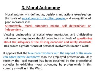 3. Moral Autonomy
Viewing engineering as social experimentation, and anticipating
unknown consequences should promote an attitude of questioning
about the adequacy of the existing economic and safety standards.
This proves a greater sense of personal involvement in one’s work
Moral autonomy is defined as, decisions and actions exercised on
the basis of moral concern for other people and recognition of
good moral reasons.
Alternatively, moral autonomy means ‘self determinant or
independent’.
It appears that the blue-collar workers with the support of the union
can adopt better autonomy than the employed professionals. Only
recently the legal support has been obtained by the professional
societies in exhibiting moral autonomy by professionals in this
country as well as in the West.
 
