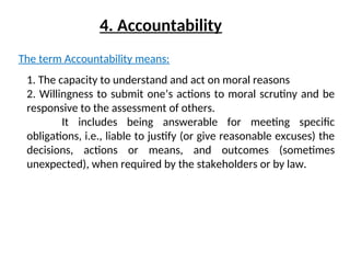 4. Accountability
The term Accountability means:
1. The capacity to understand and act on moral reasons
2. Willingness to submit one’s actions to moral scrutiny and be
responsive to the assessment of others.
It includes being answerable for meeting specific
obligations, i.e., liable to justify (or give reasonable excuses) the
decisions, actions or means, and outcomes (sometimes
unexpected), when required by the stakeholders or by law.
 