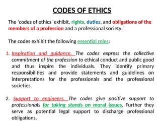 CODES OF ETHICS
The ‘codes of ethics’ exhibit, rights, duties, and obligations of the
members of a profession and a professional society.
The codes exhibit the following essential roles:
1. Inspiration and guidance. The codes express the collective
commitment of the profession to ethical conduct and public good
and thus inspire the individuals. They identify primary
responsibilities and provide statements and guidelines on
interpretations for the professionals and the professional
societies.
2. Support to engineers. The codes give positive support to
professionals for taking stands on moral issues. Further they
serve as potential legal support to discharge professional
obligations.
 