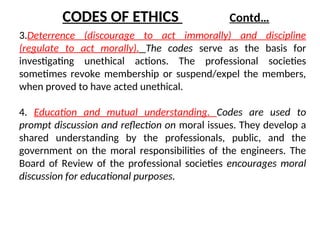 3.Deterrence (discourage to act immorally) and discipline
(regulate to act morally). The codes serve as the basis for
investigating unethical actions. The professional societies
sometimes revoke membership or suspend/expel the members,
when proved to have acted unethical.
4. Education and mutual understanding. Codes are used to
prompt discussion and reflection on moral issues. They develop a
shared understanding by the professionals, public, and the
government on the moral responsibilities of the engineers. The
Board of Review of the professional societies encourages moral
discussion for educational purposes.
CODES OF ETHICS Contd…
 