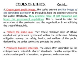 5. Create good public image. The codes present positive image of
the committed profession to the public, help the engineers to serve
the public effectively. They promote more of self regulation and
lessen the government regulations. This is bound to raise the
reputation of the profession and the organization, in establishing
the trust of the public.
6. Protect the status quo. They create minimum level of ethical
conduct and promotes agreement within the profession. Primary
obligation namely the safety, health, and welfare of the public,
declared by the codes serves and protects the public.
7. Promotes business interests. The codes offer inspiration to the
entrepreneurs, establish shared standards, healthy competition,
and maximize profit to investors, employees, and consumers.
CODES OF ETHICS Contd…
 