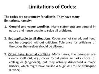 The codes are not remedy for all evils. They have many
limitations, namely:
Limitations of Codes:
1. General and vague wordings. Many statements are general in
nature and hence unable to solve all problems.
2. Not applicable to all situations. Codes are not sacred, and need
not be accepted without criticism. Tolerance for criticisms of
the codes themselves should be allowed.
3. Often have internal conflicts. Many times, the priorities are
clearly spelt out, e.g., codes forbid public remarks critical of
colleagues (engineers), but they actually discovered a major
bribery, which might have caused a huge loss to the exchequer
(Owner).
 
