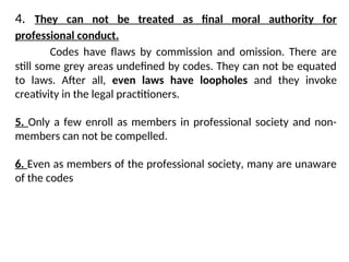 4. They can not be treated as final moral authority for
professional conduct.
Codes have flaws by commission and omission. There are
still some grey areas undefined by codes. They can not be equated
to laws. After all, even laws have loopholes and they invoke
creativity in the legal practitioners.
5. Only a few enroll as members in professional society and non-
members can not be compelled.
6. Even as members of the professional society, many are unaware
of the codes
 