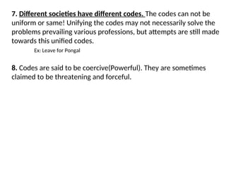 7. Different societies have different codes. The codes can not be
uniform or same! Unifying the codes may not necessarily solve the
problems prevailing various professions, but attempts are still made
towards this unified codes.
Ex: Leave for Pongal
8. Codes are said to be coercive(Powerful). They are sometimes
claimed to be threatening and forceful.
 