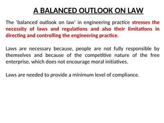 A BALANCED OUTLOOK ON LAW
The ‘balanced outlook on law’ in engineering practice stresses the
necessity of laws and regulations and also their limitations in
directing and controlling the engineering practice.
Laws are necessary because, people are not fully responsible by
themselves and because of the competitive nature of the free
enterprise, which does not encourage moral initiatives.
Laws are needed to provide a minimum level of compliance.
 