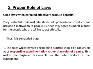 3. Proper Role of Laws
Good laws when enforced effectively produce benefits.
They establish minimal standards of professional conduct and
provide a motivation to people. Further they serve as moral support
for the people who are willing to act ethically.
1. The rules which govern engineering practice should be construed
as of responsible experimentation rather than rules of a game. This
makes the engineer responsible for the safe conduct of the
experiment.
Thus, it is concluded that:
 