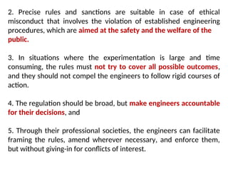 2. Precise rules and sanctions are suitable in case of ethical
misconduct that involves the violation of established engineering
procedures, which are aimed at the safety and the welfare of the
public.
3. In situations where the experimentation is large and time
consuming, the rules must not try to cover all possible outcomes,
and they should not compel the engineers to follow rigid courses of
action.
4. The regulation should be broad, but make engineers accountable
for their decisions, and
5. Through their professional societies, the engineers can facilitate
framing the rules, amend wherever necessary, and enforce them,
but without giving-in for conflicts of interest.
 