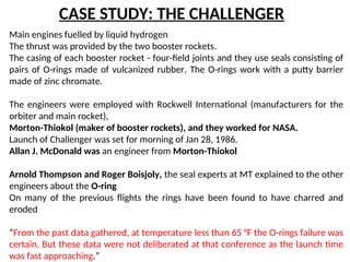 CASE STUDY: THE CHALLENGER
Main engines fuelled by liquid hydrogen
The thrust was provided by the two booster rockets.
The casing of each booster rocket - four-field joints and they use seals consisting of
pairs of O-rings made of vulcanized rubber. The O-rings work with a putty barrier
made of zinc chromate.
The engineers were employed with Rockwell International (manufacturers for the
orbiter and main rocket),
Morton-Thiokol (maker of booster rockets), and they worked for NASA.
Launch of Challenger was set for morning of Jan 28, 1986.
Allan J. McDonald was an engineer from Morton-Thiokol
Arnold Thompson and Roger Boisjoly, the seal experts at MT explained to the other
engineers about the O-ring
On many of the previous flights the rings have been found to have charred and
eroded
“From the past data gathered, at temperature less than 65 °F the O-rings failure was
certain. But these data were not deliberated at that conference as the launch time
was fast approaching.”
 