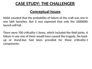CASE STUDY: THE CHALLENGER
Conceptual Issues
NASA counted that the probability of failure of the craft was one in
one lakh launches. But it was expected that only the 100000th
launch will fail.
There were 700 criticality-1 items, which included the field joints. A
failure in any one of them would have caused the tragedy. No back-
up or stand-bye had been provided for these criticality-1
components.
 