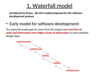 1. Waterfall model
• Early model for software development:
requirements
architecture
coding
testing
maintenance
Introduced by Royce , the first model proposed for the software
development process.
The waterfall model gets its name from the largely one-way flow of
work and information from higher levels of abstraction to more detailed
design steps
 