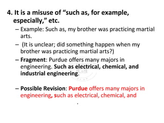 4. It is a misuse of “such as, for example,
especially,” etc.
– Example: Such as, my brother was practicing martial
arts.
– (It is unclear; did something happen when my
brother was practicing martial arts?)
– Fragment: Purdue offers many majors in
engineering. Such as electrical, chemical, and
industrial engineering.
– Possible Revision: Purdue offers many majors in
engineering, such as electrical, chemical, and
.
 