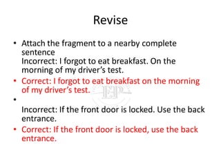 Revise
• Attach the fragment to a nearby complete
sentence
Incorrect: I forgot to eat breakfast. On the
morning of my driver’s test.
• Correct: I forgot to eat breakfast on the morning
of my driver’s test.
•
Incorrect: If the front door is locked. Use the back
entrance.
• Correct: If the front door is locked, use the back
entrance.
 