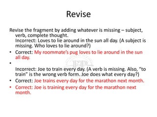 Revise
Revise the fragment by adding whatever is missing – subject,
verb, complete thought.
Incorrect: Loves to lie around in the sun all day. (A subject is
missing. Who loves to lie around?)
• Correct: My roommate’s pug loves to lie around in the sun
all day.
•
Incorrect: Joe to train every day. (A verb is missing. Also, “to
train” is the wrong verb form. Joe does what every day?)
• Correct: Joe trains every day for the marathon next month.
• Correct: Joe is training every day for the marathon next
month.
 