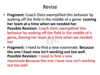 Revise
• Fragment: Coach Dietz exemplified this behavior by
walking off the field in the middle of a game. Leaving
her team at a time when we needed her.
Possible Revision: Coach Dietz exemplified this
behavior by walking off the field in the middle of a
game, leaving her team at a time when we needed
her.
• Fragment: I need to find a new roommate. Because
the one I have now isn't working out too well.
Possible Revision: I need to find a new
roommate because the one I have now isn't working
out too well.
 
