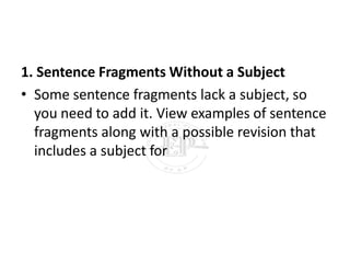 1. Sentence Fragments Without a Subject
• Some sentence fragments lack a subject, so
you need to add it. View examples of sentence
fragments along with a possible revision that
includes a subject for
 