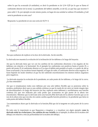 sobre lo que ha avanzado (4 unidades), es decir la pendiente es de 1/4= 0,25 (es lo que se llama el
coeficiente director de la recta). La pendiente del tablero amarillo, es de 0,2, ya que hay que recorrer 5
para subir 1. Si, por ejemplo en este mismo punto, en lugar de una unidad se subiese 10 unidades ¿Cuál
sería la pendiente en este caso?
Respuesta: La pendiente en ese caso sería de 10/5= 2.
Eso que acabamos de explicar es la clave de la derivada. Así de sencillo.
La derivada nos muestra la evolución de la inclinación de los tablones a lo largo del trayecto.
Así que la derivada tiene que ver con los cambios de los coeficientes directores o los ángulos de los
tablones con relación a la horizontal. En el ejemplo los coeficientes son positivos hasta el punto 21, a
partir del punto 21 el coeficiente director es 0 ya que el tablón está paralelo al suelo, si a partir de ahí se
fuese avanzando y las escaleras fuesen bajando, en lugar de subir, el coeficiente director sería negativo. Si
fuese bajando de modo simétrico al que ha ido subiendo encontraríamos los mismos índices angulares
pero negativos.
La derivada muestra la evolución de la pendiente, en cada punto de los tablones, a lo largo de la curva.
¿Lo has entendido?
Así que si remplazamos todos esos tablones por una solo tablero flexible que se posiciona sobre la
escalera, podríamos decir que es una subida continua ya que la rueda de mi carro no siente ningún tipo
de discontinuidad a lo largo del trayecto (no hay rupturas entre tablones) y escribiríamos una función
continua f(x) que nos indicaría por cada punto que avanzamos en que punto de la altura nos
encontramos. Mientras que la derivada sería una función f’(x) derivada de la anterior función que ya no
nos da la altura sino que nos dice de cuánto cambia aquella función primitiva y la pendiente que tiene en
cada punto del tablero flexible.
Los matemáticos dicen que la derivada es la función f’(x) que da la tangente en cada punto de la curva
f(x).
De todo esto lo importante es que lleguemos a imaginar y a visualizar con algún ejemplo como la
derivada mide las evoluciones y los cambios de una variable (en el ejemplo, la altura de la escalera del
dibujo) con relación a otra (la profundidad de la escalera del dibujo).
3
 