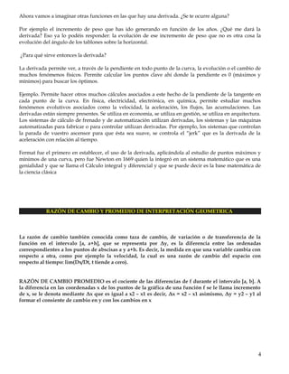 Ahora vamos a imaginar otras funciones en las que hay una derivada. ¿Se te ocurre alguna?
Por ejemplo el incremento de peso que has ido generando en función de los años. ¿Qué me dará la
derivada? Eso ya lo podéis responder: la evolución de ese incremento de peso que no es otra cosa la
evolución del ángulo de los tablones sobre la horizontal.
¿Para qué sirve entonces la derivada?
La derivada permite ver, a través de la pendiente en todo punto de la curva, la evolución o el cambio de
muchos fenómenos físicos. Permite calcular los puntos clave ahí donde la pendiente es 0 (máximos y
mínimos) para buscar los óptimos.
Ejemplo. Permite hacer otros muchos cálculos asociados a este hecho de la pendiente de la tangente en
cada punto de la curva. En física, electricidad, electrónica, en química, permite estudiar muchos
fenómenos evolutivos asociados como la velocidad, la aceleración, los flujos, las acumulaciones. Las
derivadas están siempre presentes. Se utiliza en economía, se utiliza en gestión, se utiliza en arquitectura.
Los sistemas de cálculo de frenado y de automatización utilizan derivadas, los sistemas y las máquinas
automatizadas para fabricar o para controlar utilizan derivadas. Por ejemplo, los sistemas que controlan
la parada de vuestro ascensor para que ésta sea suave, se controla el “jerk” que es la derivada de la
aceleración con relación al tiempo.
Fermat fue el primero en establecer, el uso de la derivada, aplicándola al estudio de puntos máximos y
mínimos de una curva, pero fue Newton en 1669 quien la integró en un sistema matemático que es una
genialidad y que se llama el Cálculo integral y diferencial y que se puede decir es la base matemática de
la ciencia clásica
TAREA 1: ¿QUE ENTENDISTE POR EL TERMINO DERIVADA?
4
 