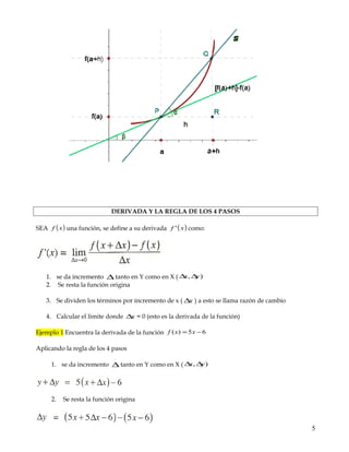 RAZÓN DE CAMBIO Y PROMEDIO DE INTERPRETACIÓN GEOMETRICA
La razón de cambio también conocida como taza de cambio, de variación o de transferencia de la
función en el intervalo [a, a+h], que se representa por Δy, es la diferencia entre las ordenadas
correspondientes a los puntos de abscisas a y a+h. Es decir, la medida en que una variable cambia con
respecto a otra, como por ejemplo la velocidad, la cual es una razón de cambio del espacio con
respecto al tiempo: lim(Dx/Dt, t tiende a cero).
RAZÓN DE CAMBIO PROMEDIO es el cociente de las diferencias de f durante el intervalo [a, b]. A
la diferencia en las coordenadas x de los puntos de la gráfica de una función f se le llama incremento
de x, se le denota mediante Δx que es igual a x2 – x1 es decir, Δx = x2 – x1 asimismo, Δy = y2 – y1 al
formar el consiente de cambio en y con los cambios en x
DERIVADA Y LA REGLA DE LOS 4 PASOS
SEA ( )xf una función, se define a su derivada ( )xf ' como:
1. se da incremento ∆ tanto en Y como en X ( ), yx ∆∆
2. Se resta la función origina
3. Se dividen los términos por incremento de x ( x∆ ) a esto se llama razón de cambio
5
 