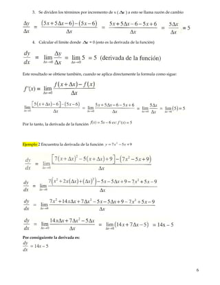 4. Calcular el limite donde x∆ = 0 (esto es la derivada de la función)
Ejemplo 1 Encuentra la derivada de la función 65)( −= xxf
Aplicando la regla de los 4 pasos
1. se da incremento ∆ tanto en Y como en X ( ), yx ∆∆
2. Se resta la función origina
3. Se dividen los términos por incremento de x ( x∆ ) a esto se llama razón de cambio
4. Calcular el limite donde x∆ = 0 (esto es la derivada de la función)
Este resultado se obtiene también, cuando se aplica directamente la formula como sigue:
Por lo tanto, la derivada de la función
Ejemplo 2 Encuentra la derivada de la función 957 2
+−= xxy
6
 