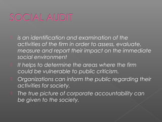  is an identification and examination of the
activities of the firm in order to assess, evaluate,
measure and report their impact on the immediate
social environment
 It helps to determine the areas where the firm
could be vulnerable to public criticism.
 Organizations can inform the public regarding their
activities for society.
 The true picture of corporate accountability can
be given to the society.
 