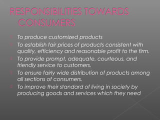 To produce customized products
 To establish fair prices of products consistent with
quality, efficiency and reasonable profit to the firm.
 To provide prompt, adequate, courteous, and
friendly service to customers.
 To ensure fairly wide distribution of products among
all sections of consumers.
 To improve their standard of living in society by
producing goods and services which they need
 