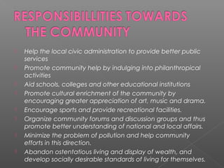  Help the local civic administration to provide better public
services
 Promote community help by indulging into philanthropical
activities
 Aid schools, colleges and other educational institutions
 Promote cultural enrichment of the community by
encouraging greater appreciation of art, music and drama.
 Encourage sports and provide recreational facilities.
 Organize community forums and discussion groups and thus
promote better understanding of national and local affairs.
 Minimize the problem of pollution and help community
efforts in this direction.
 Abandon ostentatious living and display of wealth, and
develop socially desirable standards of living for themselves.
 