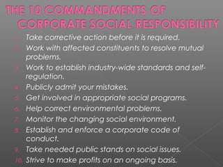 1. Take corrective action before it is required.
2. Work with affected constituents to resolve mutual
problems.
3. Work to establish industry-wide standards and self-
regulation.
4. Publicly admit your mistakes.
5. Get involved in appropriate social programs.
6. Help correct environmental problems.
7. Monitor the changing social environment.
8. Establish and enforce a corporate code of
conduct.
9. Take needed public stands on social issues.
10. Strive to make profits on an ongoing basis.
 