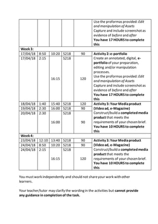 Use the proformas provided: Edit
and manipulation of Assets
Capture and include screenshotas
evidence of before and after
You have 17 HOURS to complete
this
Week 3:
17/04/18 8:50 10:20 S218 90 Activity 2:e-portfolio
Create an annotated, digital, e-
portfolio of your preparation,
editing and/or manipulation
processes.
Use the proformas provided: Edit
and manipulation of Assets
Capture and include screenshotas
evidence of before and after
You have 17 HOURS to complete
this
17/04/18 2:15
16:15
S218
120
18/04/18 1:40 15:40 S218 120 Activity 3: Your Mediaproduct
(Videoad, e-Magazine)
Construct/build a completedmedia
product that meets the
requirements of your chosen brief.
You have 10 HOURS to complete
this
19/04/18 2:30 16:00 S218 90
20/04/18 2:30
16:00
S218
90
Week 4:
23/04/18 12:10 13:40 S218 90 Activity 3:Your Mediaproduct
(Videoad, e-Magazine)
Construct/build a completedmedia
product that meets the
requirements of your chosen brief.
You have 10 HOURS to complete
this
24/04/18 8:50 10:20 S218 90
24/04/18 2:15
16:15
S218
120
You mustwork independently and should not shareyour work with other
learners.
Your teacher/tutor may clarify the wording in the activities but cannot provide
any guidance in completionof the task.
 