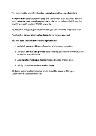 This task mustbe completed under supervisionin timetabledsessions
Plan your time carefully for the prep and completion of all activities. You will
need to create, source andprepare materials for your chosen brief over the
next 12 weeks (fromthe 22/1/18 onwards)
Your teacher may give guidance on when you can complete the preparation
Your teacher cannot give you feedback during the prep period.
You will needto submit the following materials:
1. A digital, annotated index of created and sourced materials.
2. A digital, annotatede-portfolio of prepared, edited and/or manipulated
materials fromthe index.
3. A completedmediaproduct corresponding to a chosen brief.
4. A fully completed authenticationsheet.
All digital outcomes for individual briefs should be saved in file types
specified in the assessmentbrief.
 