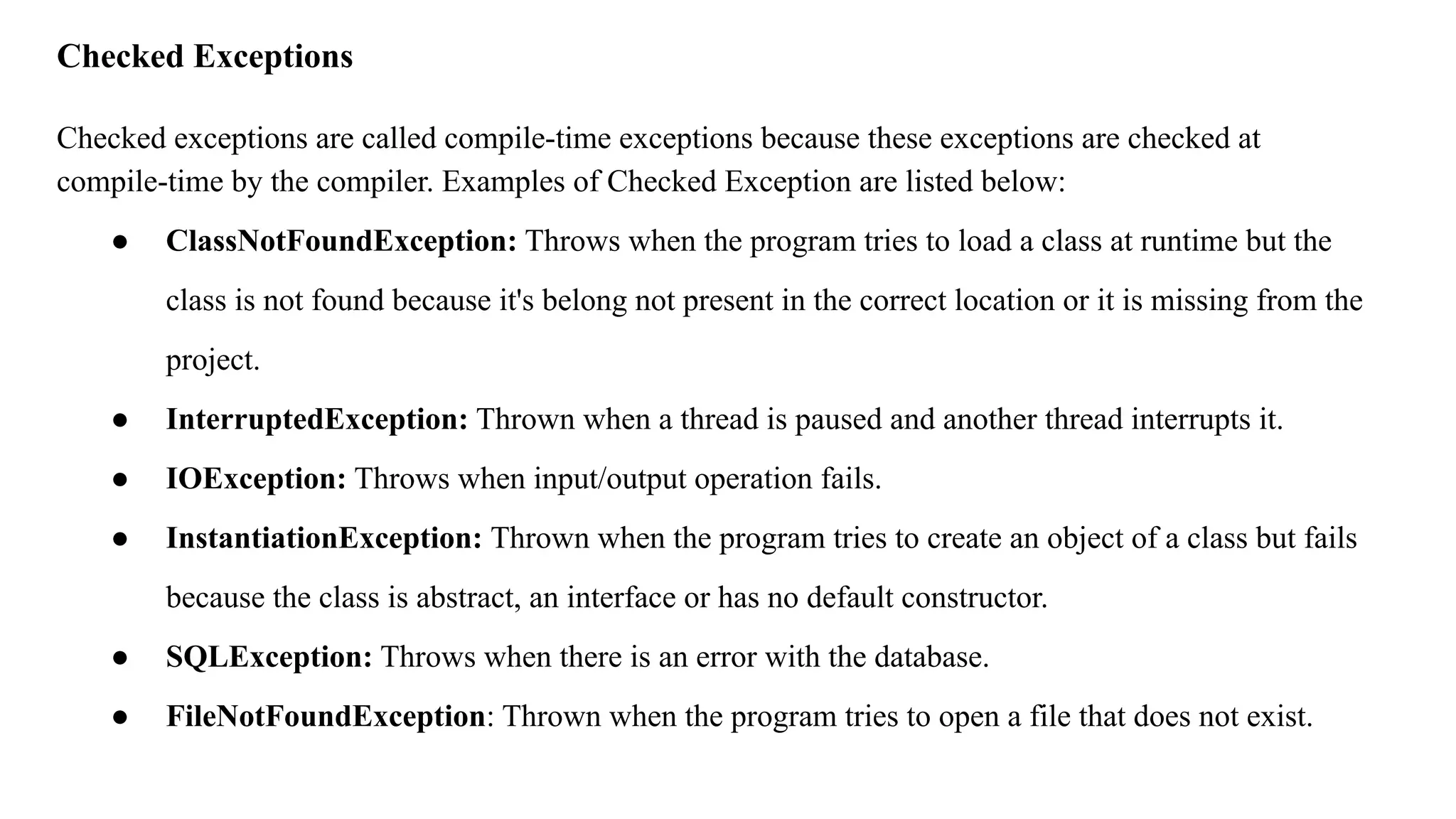 Checked Exceptions
Checked exceptions are called compile-time exceptions because these exceptions are checked at
compile-time by the compiler. Examples of Checked Exception are listed below:
● ClassNotFoundException: Throws when the program tries to load a class at runtime but the
class is not found because it's belong not present in the correct location or it is missing from the
project.
● InterruptedException: Thrown when a thread is paused and another thread interrupts it.
● IOException: Throws when input/output operation fails.
● InstantiationException: Thrown when the program tries to create an object of a class but fails
because the class is abstract, an interface or has no default constructor.
● SQLException: Throws when there is an error with the database.
● FileNotFoundException: Thrown when the program tries to open a file that does not exist.
 