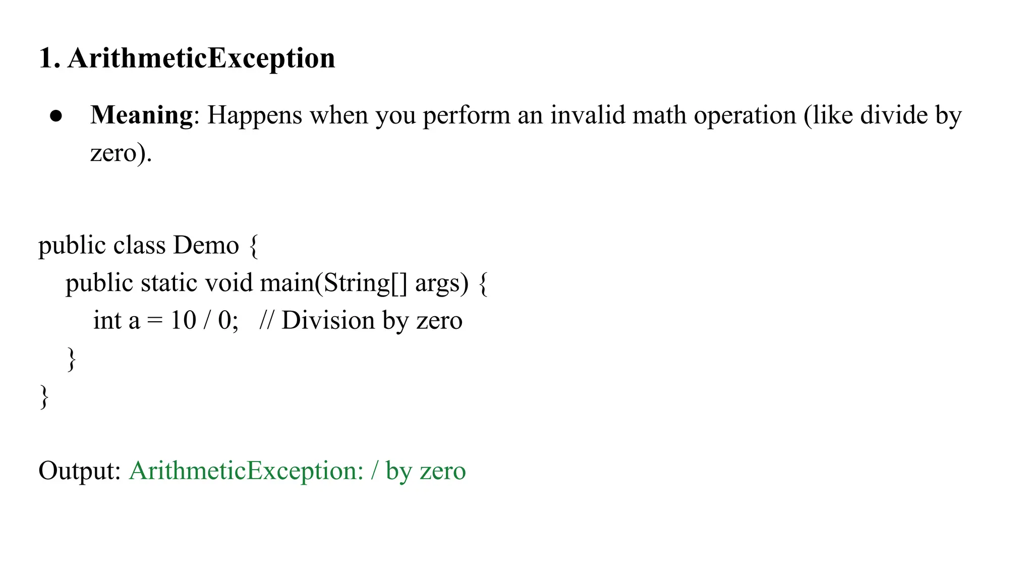 1. ArithmeticException
● Meaning: Happens when you perform an invalid math operation (like divide by
zero).
public class Demo {
public static void main(String[] args) {
int a = 10 / 0; // Division by zero
}
}
Output: ArithmeticException: / by zero
 