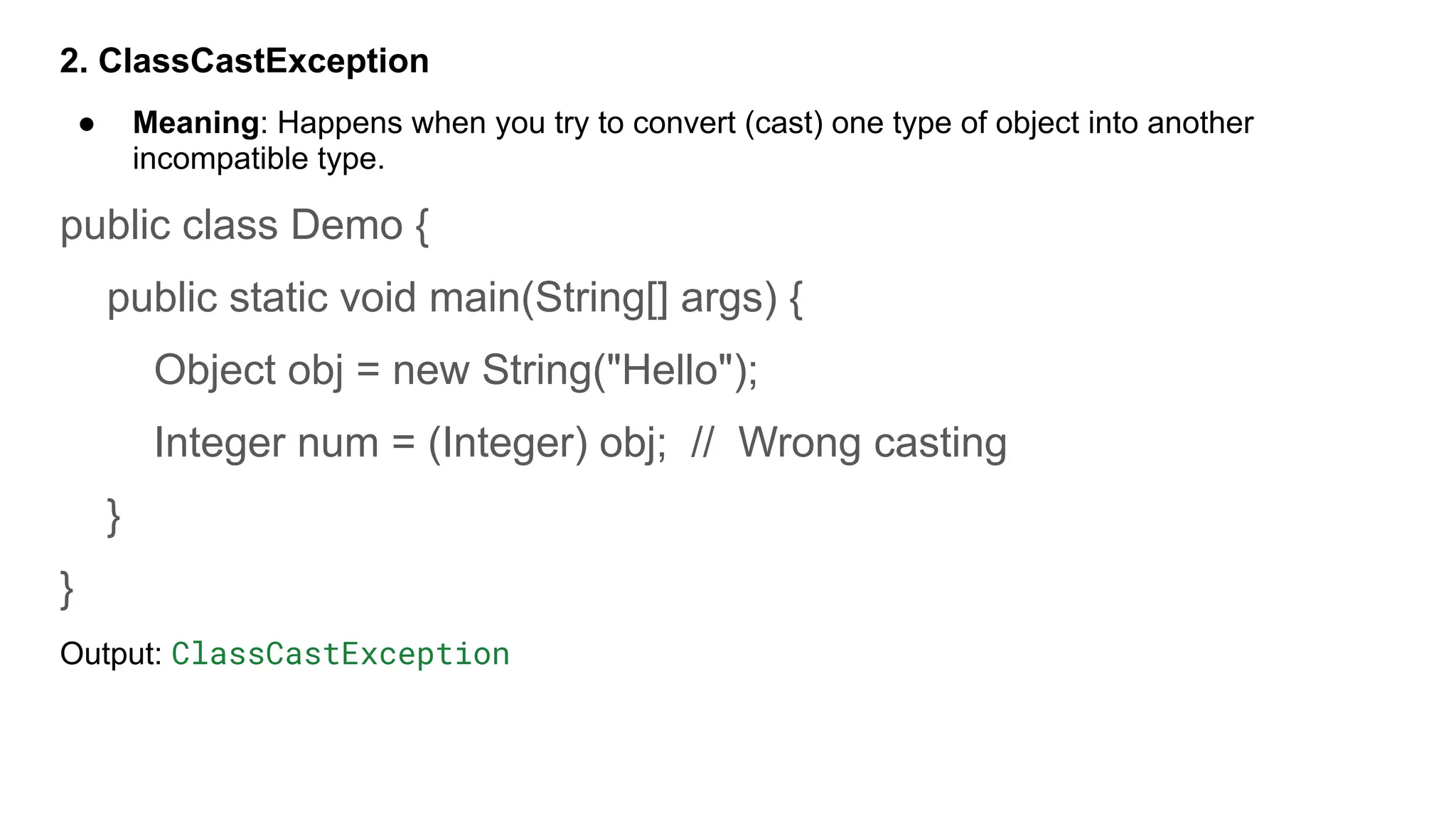 2. ClassCastException
● Meaning: Happens when you try to convert (cast) one type of object into another
incompatible type.
public class Demo {
public static void main(String[] args) {
Object obj = new String("Hello");
Integer num = (Integer) obj; // Wrong casting
}
}
Output: ClassCastException
 