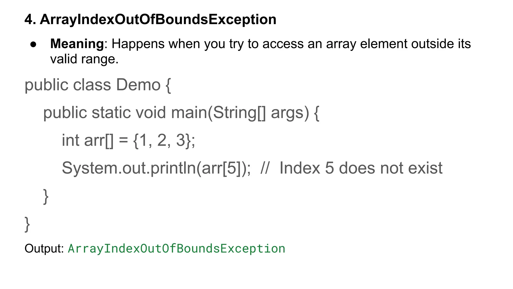 4. ArrayIndexOutOfBoundsException
● Meaning: Happens when you try to access an array element outside its
valid range.
public class Demo {
public static void main(String[] args) {
int arr[] = {1, 2, 3};
System.out.println(arr[5]); // Index 5 does not exist
}
}
Output: ArrayIndexOutOfBoundsException
 