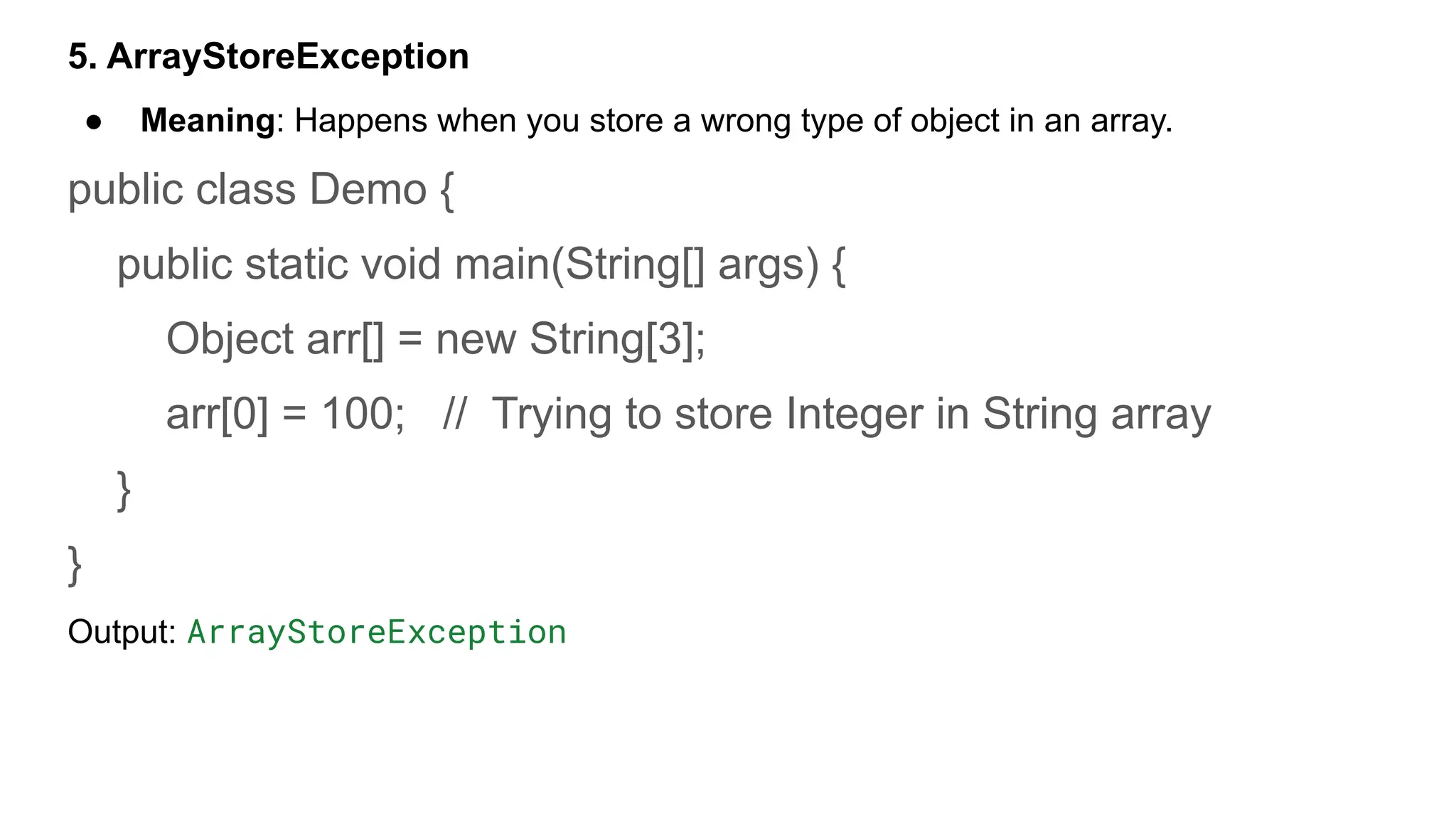 5. ArrayStoreException
● Meaning: Happens when you store a wrong type of object in an array.
public class Demo {
public static void main(String[] args) {
Object arr[] = new String[3];
arr[0] = 100; // Trying to store Integer in String array
}
}
Output: ArrayStoreException
 
