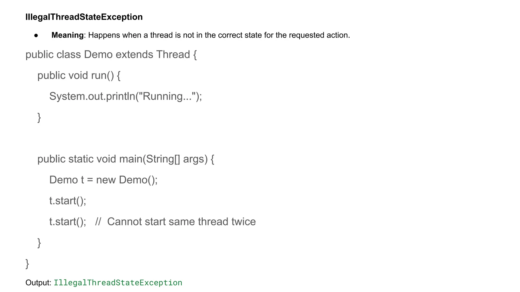 IllegalThreadStateException
● Meaning: Happens when a thread is not in the correct state for the requested action.
public class Demo extends Thread {
public void run() {
System.out.println("Running...");
}
public static void main(String[] args) {
Demo t = new Demo();
t.start();
t.start(); // Cannot start same thread twice
}
}
Output: IllegalThreadStateException
 