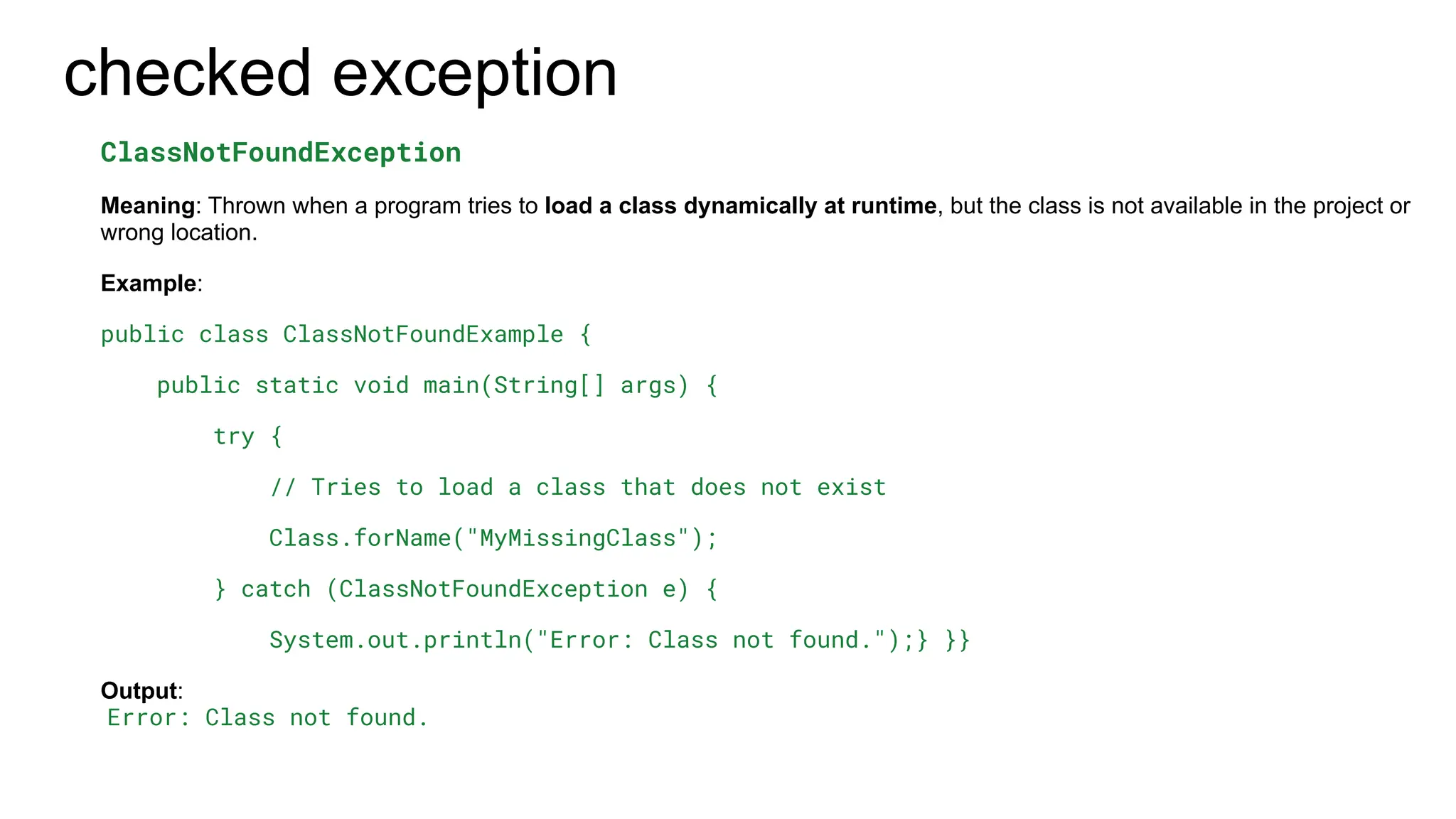 checked exception
ClassNotFoundException
Meaning: Thrown when a program tries to load a class dynamically at runtime, but the class is not available in the project or
wrong location.
Example:
public class ClassNotFoundExample {
public static void main(String[] args) {
try {
// Tries to load a class that does not exist
Class.forName("MyMissingClass");
} catch (ClassNotFoundException e) {
System.out.println("Error: Class not found.");} }}
Output:
Error: Class not found.
 