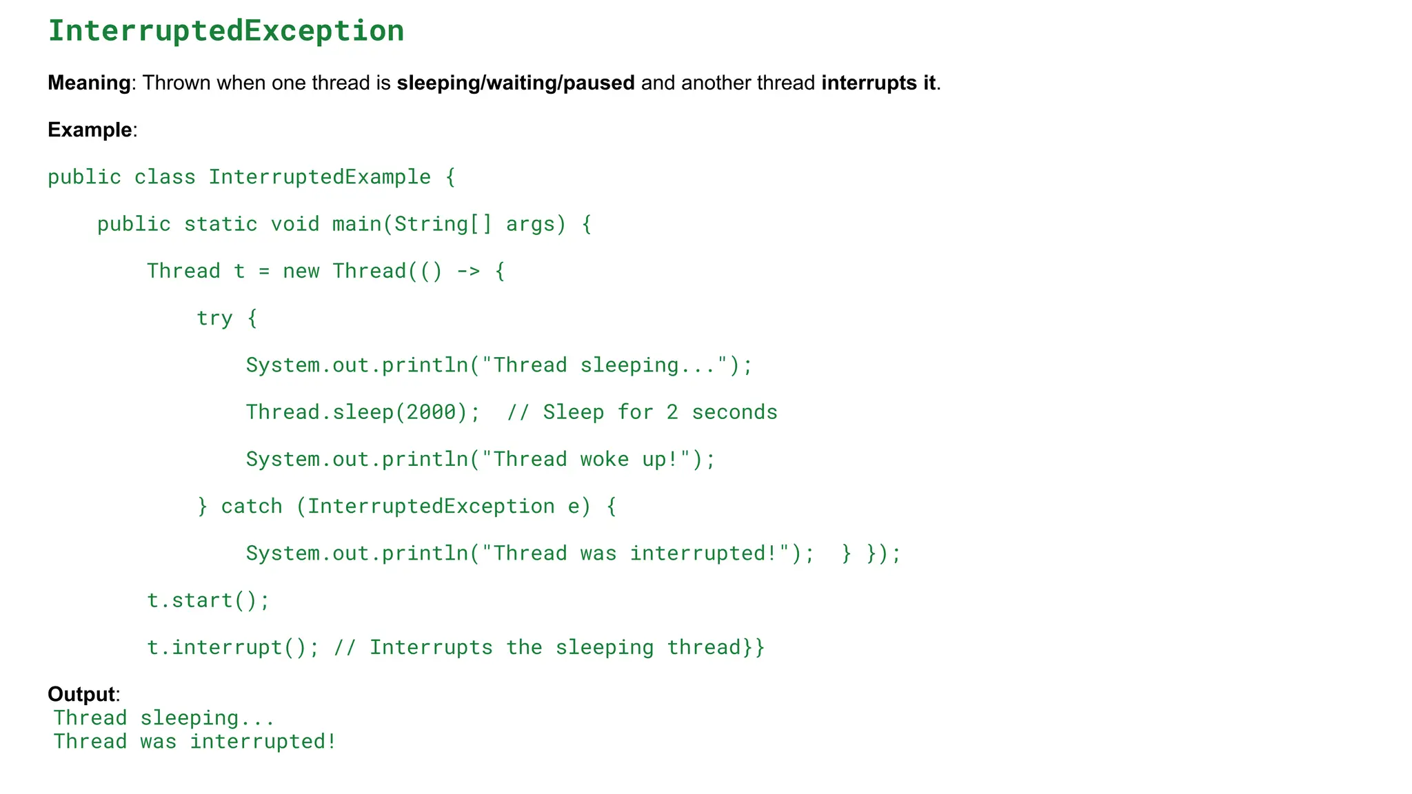 InterruptedException
Meaning: Thrown when one thread is sleeping/waiting/paused and another thread interrupts it.
Example:
public class InterruptedExample {
public static void main(String[] args) {
Thread t = new Thread(() -> {
try {
System.out.println("Thread sleeping...");
Thread.sleep(2000); // Sleep for 2 seconds
System.out.println("Thread woke up!");
} catch (InterruptedException e) {
System.out.println("Thread was interrupted!"); } });
t.start();
t.interrupt(); // Interrupts the sleeping thread}}
Output:
Thread sleeping...
Thread was interrupted!
 