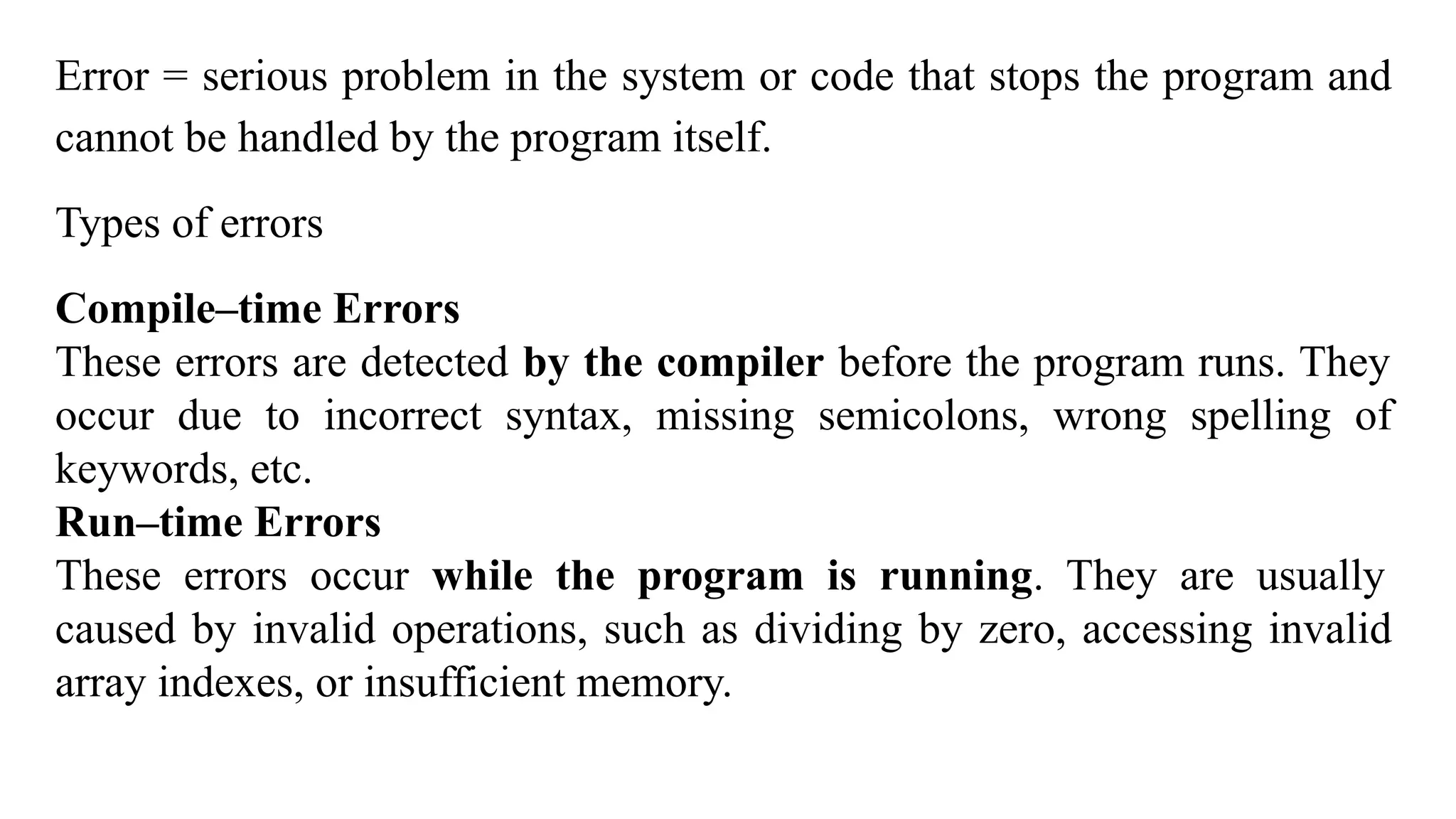 Error = serious problem in the system or code that stops the program and
cannot be handled by the program itself.
Types of errors
Compile–time Errors
These errors are detected by the compiler before the program runs. They
occur due to incorrect syntax, missing semicolons, wrong spelling of
keywords, etc.
Run–time Errors
These errors occur while the program is running. They are usually
caused by invalid operations, such as dividing by zero, accessing invalid
array indexes, or insufficient memory.
 